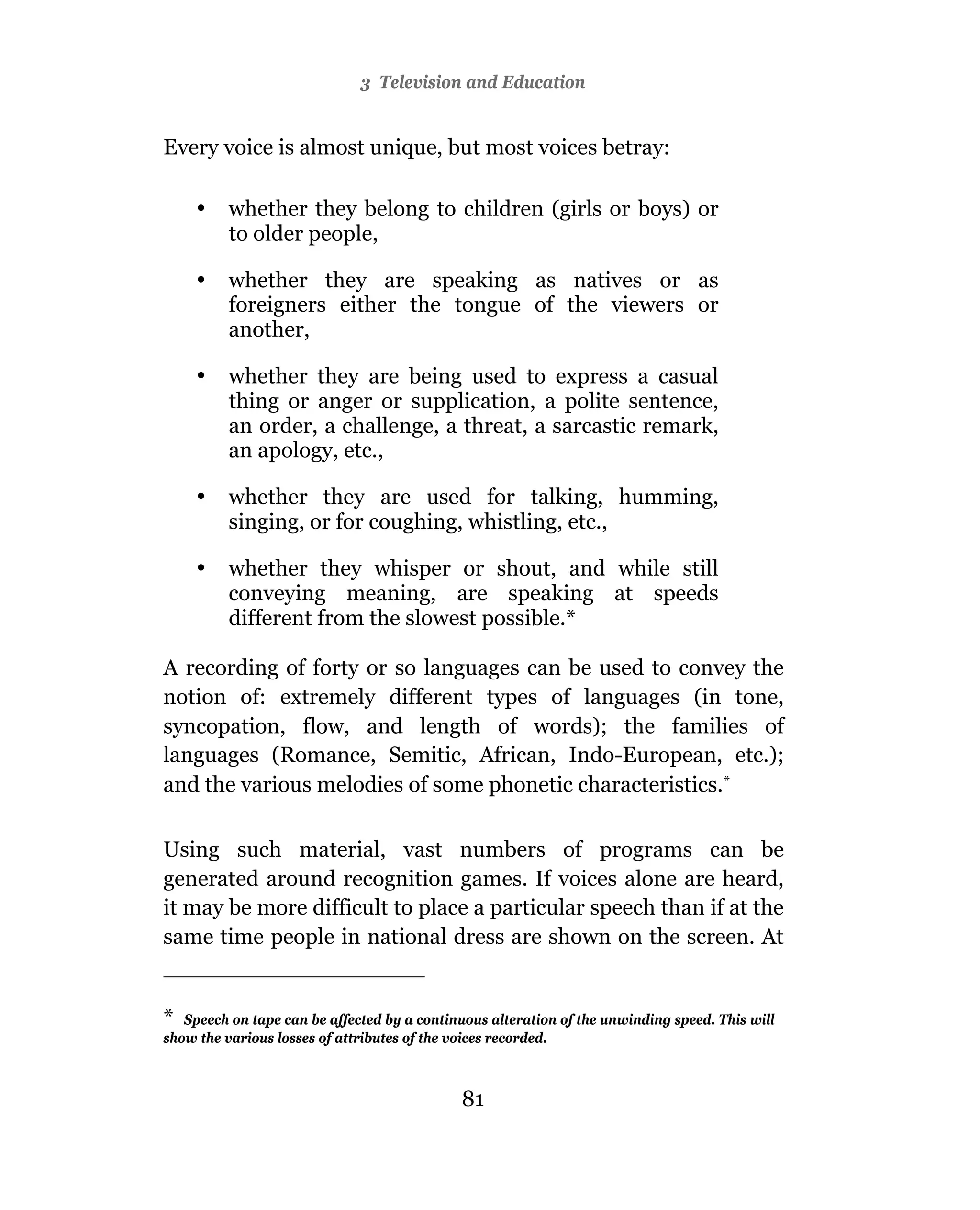 3 Television and Education


Every voice is almost unique, but most voices betray:

    •    whether they belong to children (girls or boys) or
         to older people,

    •    whether they are speaking as natives or as
         foreigners either the tongue of the viewers or
         another,

    •    whether they are being used to express a casual
         thing or anger or supplication, a polite sentence,
         an order, a challenge, a threat, a sarcastic remark,
         an apology, etc.,

    •    whether they are used for talking, humming,
         singing, or for coughing, whistling, etc.,

    •    whether they whisper or shout, and while still
         conveying meaning, are speaking at speeds
         different from the slowest possible.*

A recording of forty or so languages can be used to convey the
notion of: extremely different types of languages (in tone,
syncopation, flow, and length of words); the families of
languages (Romance, Semitic, African, Indo-European, etc.);
and the various melodies of some phonetic characteristics.*

Using such material, vast numbers of programs can be
generated around recognition games. If voices alone are heard,
it may be more difficult to place a particular speech than if at the
same time people in national dress are shown on the screen. At


* Speech on tape can be affected by a continuous alteration of the unwinding speed. This will
show the various losses of attributes of the voices recorded.



                                             80
                                             81
 
