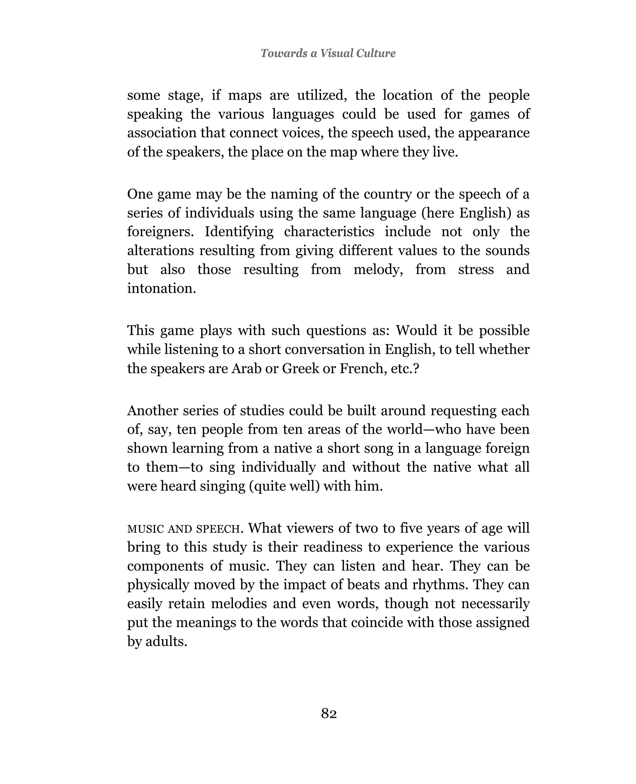 Towards a Visual Culture


some stage, if maps are utilized, the location of the people
speaking the various languages could be used for games of
association that connect voices, the speech used, the appearance
of the speakers, the place on the map where they live.

One game may be the naming of the country or the speech of a
series of individuals using the same language (here English) as
foreigners. Identifying characteristics include not only the
alterations resulting from giving different values to the sounds
but also those resulting from melody, from stress and
intonation.

This game plays with such questions as: Would it be possible
while listening to a short conversation in English, to tell whether
the speakers are Arab or Greek or French, etc.?

Another series of studies could be built around requesting each
of, say, ten people from ten areas of the world—who have been
shown learning from a native a short song in a language foreign
to them—to sing individually and without the native what all
were heard singing (quite well) with him.

MUSIC AND SPEECH.  What viewers of two to five years of age will
bring to this study is their readiness to experience the various
components of music. They can listen and hear. They can be
physically moved by the impact of beats and rhythms. They can
easily retain melodies and even words, though not necessarily
put the meanings to the words that coincide with those assigned
by adults.




                                82
 