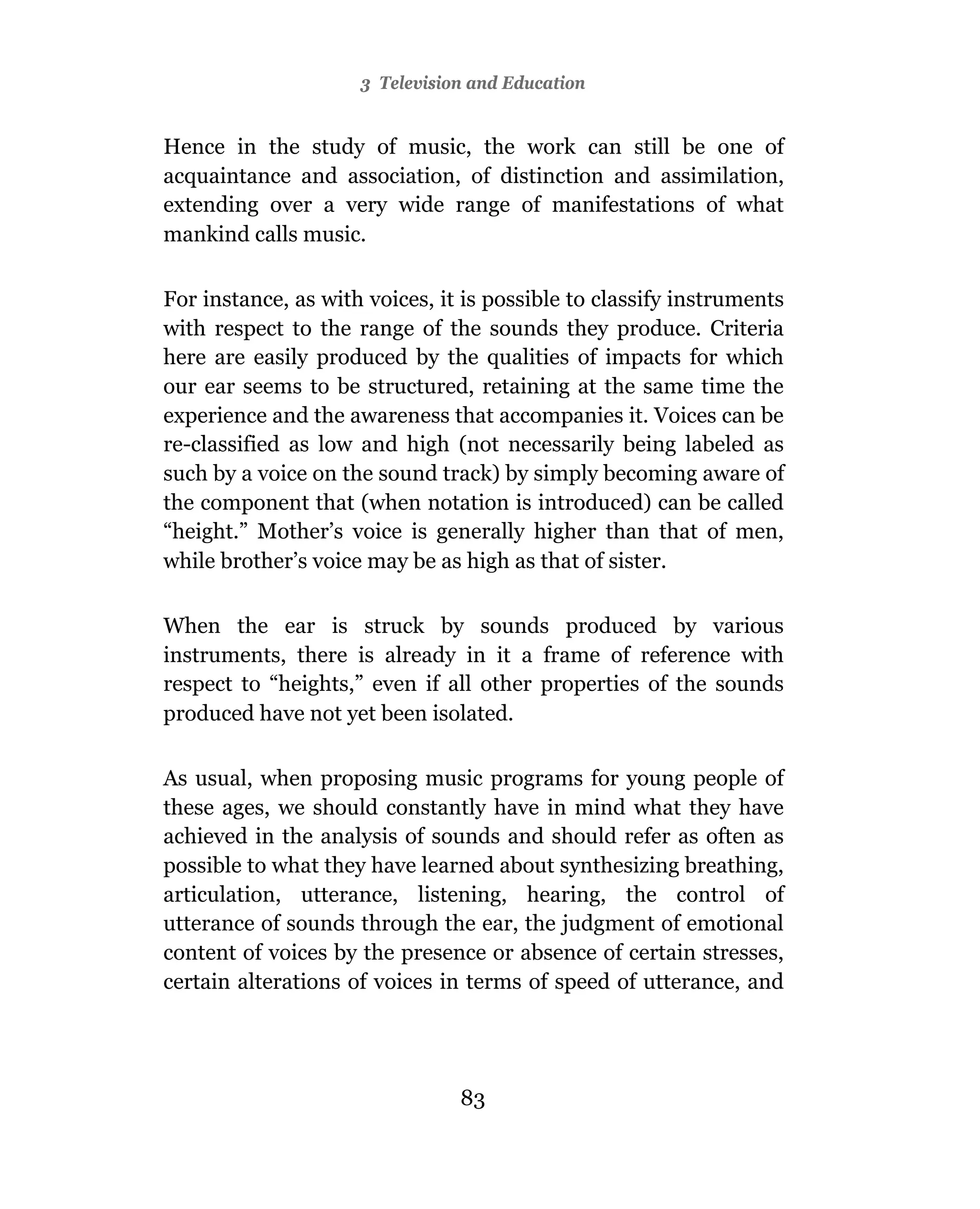 3Towards A Visual Culture
                       Television and Education


Hence in the study of music, the work can still be one of
acquaintance and association, of distinction and assimilation,
extending over a very wide range of manifestations of what
mankind calls music.

For instance, as with voices, it is possible to classify instruments
with respect to the range of the sounds they produce. Criteria
here are easily produced by the qualities of impacts for which
our ear seems to be structured, retaining at the same time the
experience and the awareness that accompanies it. Voices can be
re-classified as low and high (not necessarily being labeled as
such by a voice on the sound track) by simply becoming aware of
the component that (when notation is introduced) can be called
“height.” Mother’s voice is generally higher than that of men,
while brother’s voice may be as high as that of sister.

When the ear is struck by sounds produced by various
instruments, there is already in it a frame of reference with
respect to “heights,” even if all other properties of the sounds
produced have not yet been isolated.

As usual, when proposing music programs for young people of
these ages, we should constantly have in mind what they have
achieved in the analysis of sounds and should refer as often as
possible to what they have learned about synthesizing breathing,
articulation, utterance, listening, hearing, the control of
utterance of sounds through the ear, the judgment of emotional
content of voices by the presence or absence of certain stresses,
certain alterations of voices in terms of speed of utterance, and




                                82
                                83
 