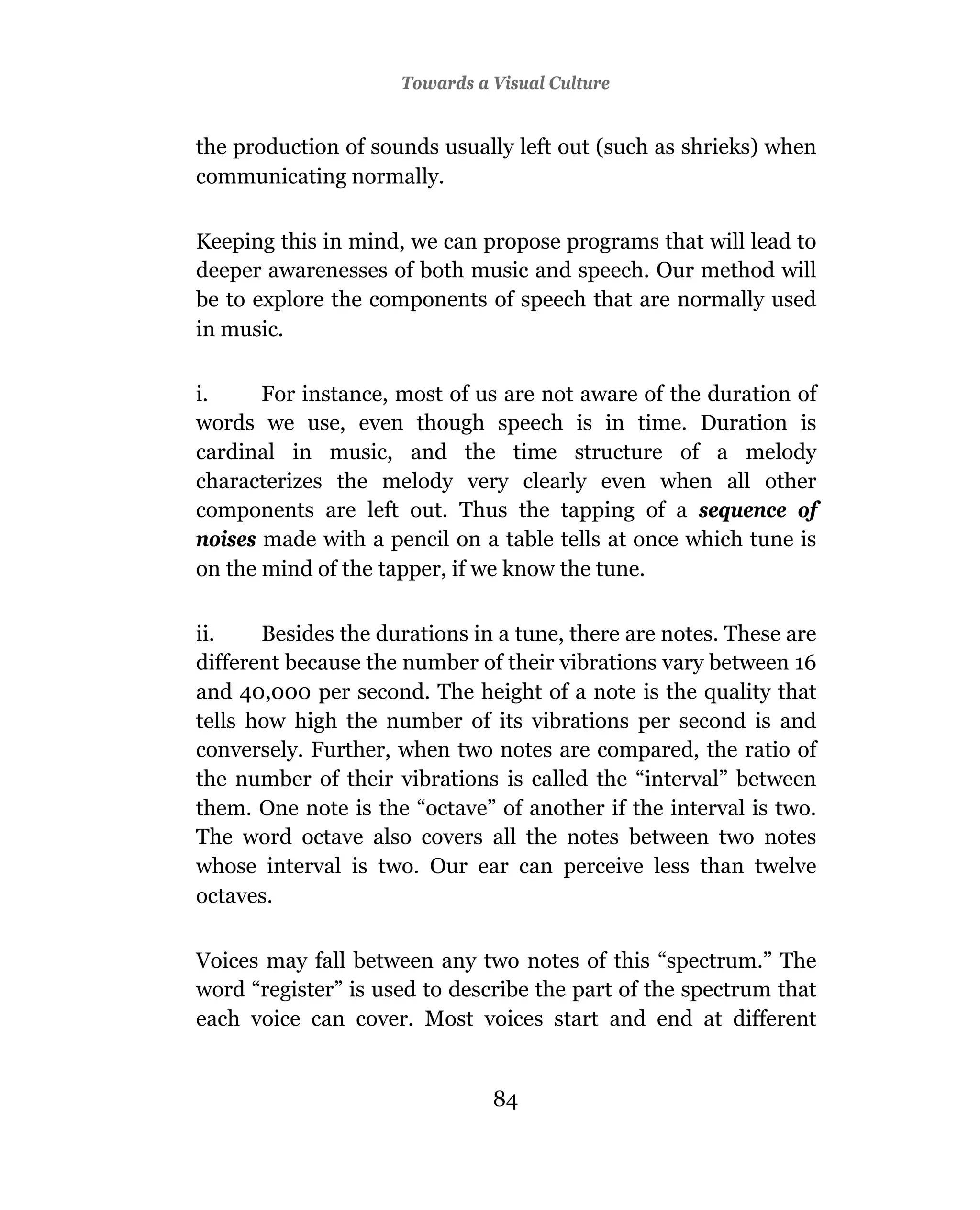 Towards a Visual Culture


the production of sounds usually left out (such as shrieks) when
communicating normally.

Keeping this in mind, we can propose programs that will lead to
deeper awarenesses of both music and speech. Our method will
be to explore the components of speech that are normally used
in music.

i.     For instance, most of us are not aware of the duration of
words we use, even though speech is in time. Duration is
cardinal in music, and the time structure of a melody
characterizes the melody very clearly even when all other
components are left out. Thus the tapping of a sequence of
noises made with a pencil on a table tells at once which tune is
on the mind of the tapper, if we know the tune.

ii.    Besides the durations in a tune, there are notes. These are
different because the number of their vibrations vary between 16
and 40,000 per second. The height of a note is the quality that
tells how high the number of its vibrations per second is and
conversely. Further, when two notes are compared, the ratio of
the number of their vibrations is called the “interval” between
them. One note is the “octave” of another if the interval is two.
The word octave also covers all the notes between two notes
whose interval is two. Our ear can perceive less than twelve
octaves.

Voices may fall between any two notes of this “spectrum.” The
word “register” is used to describe the part of the spectrum that
each voice can cover. Most voices start and end at different


                               84
 