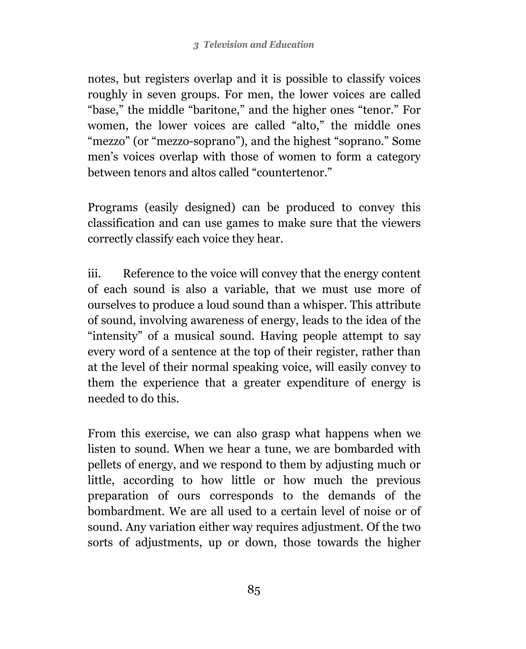 3 Television and Education


notes, but registers overlap and it is possible to classify voices
roughly in seven groups. For men, the lower voices are called
“base,” the middle “baritone,” and the higher ones “tenor.” For
women, the lower voices are called “alto,” the middle ones
“mezzo” (or “mezzo-soprano”), and the highest “soprano.” Some
men’s voices overlap with those of women to form a category
between tenors and altos called “countertenor.”

Programs (easily designed) can be produced to convey this
classification and can use games to make sure that the viewers
correctly classify each voice they hear.

iii.   Reference to the voice will convey that the energy content
of each sound is also a variable, that we must use more of
ourselves to produce a loud sound than a whisper. This attribute
of sound, involving awareness of energy, leads to the idea of the
“intensity” of a musical sound. Having people attempt to say
every word of a sentence at the top of their register, rather than
at the level of their normal speaking voice, will easily convey to
them the experience that a greater expenditure of energy is
needed to do this.

From this exercise, we can also grasp what happens when we
listen to sound. When we hear a tune, we are bombarded with
pellets of energy, and we respond to them by adjusting much or
little, according to how little or how much the previous
preparation of ours corresponds to the demands of the
bombardment. We are all used to a certain level of noise or of
sound. Any variation either way requires adjustment. Of the two
sorts of adjustments, up or down, those towards the higher



                               85
 