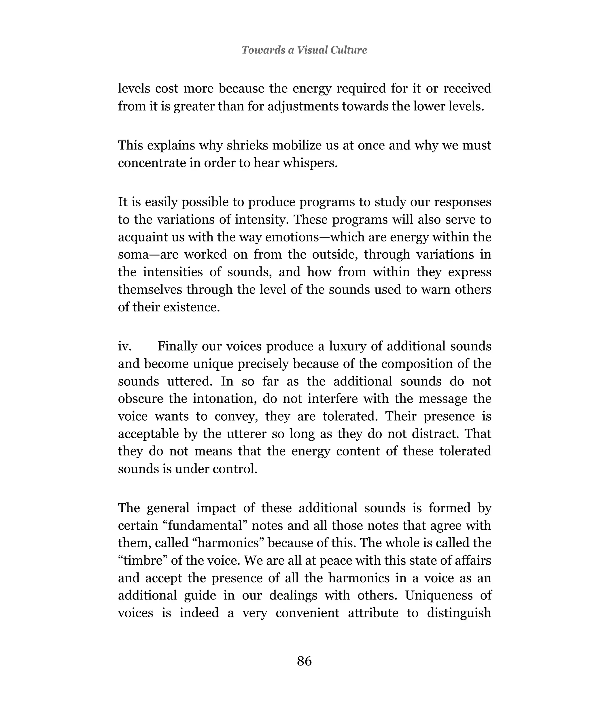 Towards a Visual Culture


levels cost more because the energy required for it or received
from it is greater than for adjustments towards the lower levels.

This explains why shrieks mobilize us at once and why we must
concentrate in order to hear whispers.

It is easily possible to produce programs to study our responses
to the variations of intensity. These programs will also serve to
acquaint us with the way emotions—which are energy within the
soma—are worked on from the outside, through variations in
the intensities of sounds, and how from within they express
themselves through the level of the sounds used to warn others
of their existence.

iv.   Finally our voices produce a luxury of additional sounds
and become unique precisely because of the composition of the
sounds uttered. In so far as the additional sounds do not
obscure the intonation, do not interfere with the message the
voice wants to convey, they are tolerated. Their presence is
acceptable by the utterer so long as they do not distract. That
they do not means that the energy content of these tolerated
sounds is under control.

The general impact of these additional sounds is formed by
certain “fundamental” notes and all those notes that agree with
them, called “harmonics” because of this. The whole is called the
“timbre” of the voice. We are all at peace with this state of affairs
and accept the presence of all the harmonics in a voice as an
additional guide in our dealings with others. Uniqueness of
voices is indeed a very convenient attribute to distinguish


                                 86
 