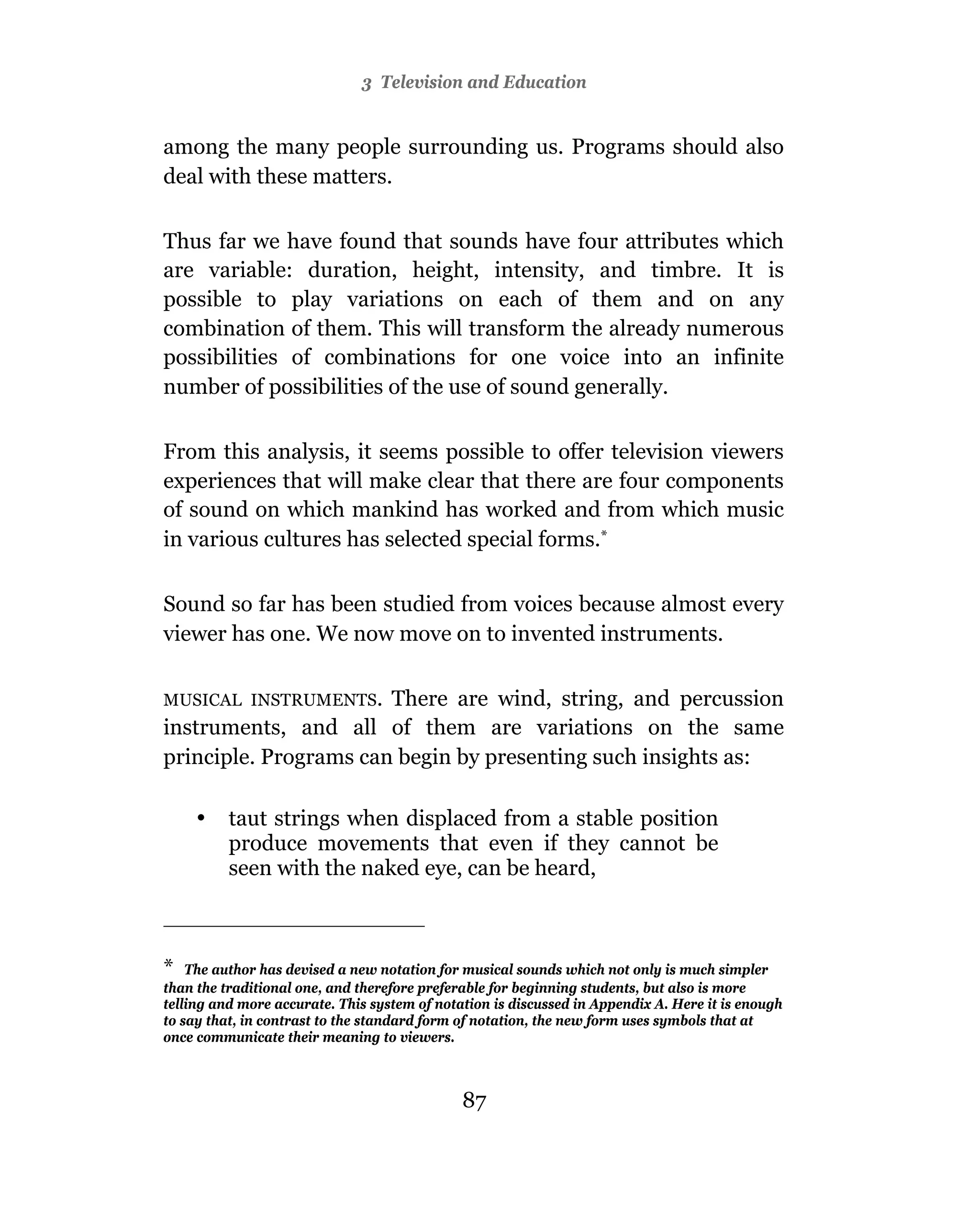 3 Television and Education


among the many people surrounding us. Programs should also
deal with these matters.

Thus far we have found that sounds have four attributes which
are variable: duration, height, intensity, and timbre. It is
possible to play variations on each of them and on any
combination of them. This will transform the already numerous
possibilities of combinations for one voice into an infinite
number of possibilities of the use of sound generally.

From this analysis, it seems possible to offer television viewers
experiences that will make clear that there are four components
of sound on which mankind has worked and from which music
in various cultures has selected special forms.*

Sound so far has been studied from voices because almost every
viewer has one. We now move on to invented instruments.

MUSICAL INSTRUMENTS.   There are wind, string, and percussion
instruments, and all of them are variations on the same
principle. Programs can begin by presenting such insights as:

     •    taut strings when displaced from a stable position
          produce movements that even if they cannot be
          seen with the naked eye, can be heard,



* The author has devised a new notation for musical sounds which not only is much simpler
than the traditional one, and therefore preferable for beginning students, but also is more
telling and more accurate. This system of notation is discussed in Appendix A. Here it is enough
to say that, in contrast to the standard form of notation, the new form uses symbols that at
once communicate their meaning to viewers.



                                              87
 