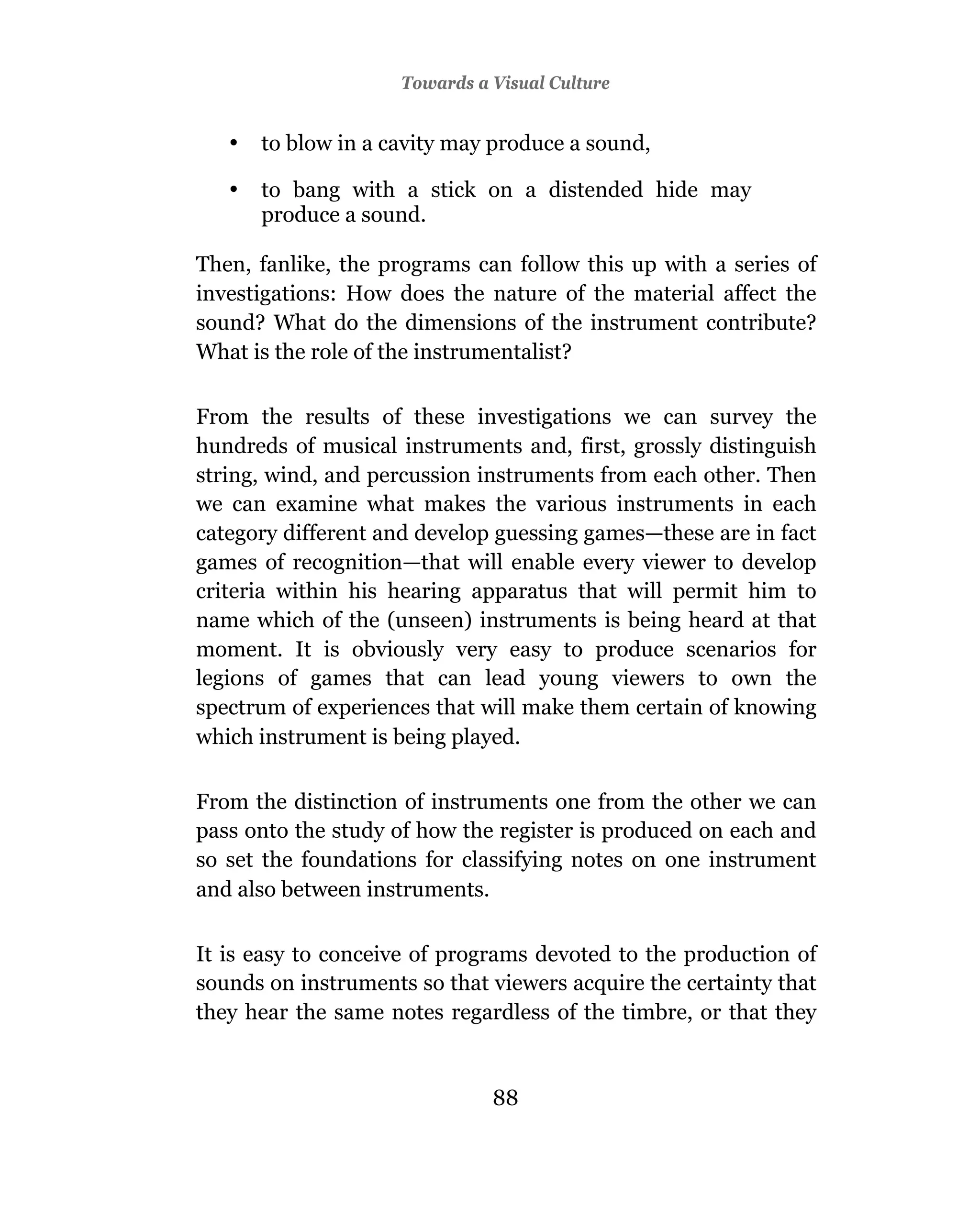3Towards a Visual Culture
                      Television And Education


   •   to blow in a cavity may produce a sound,

   •   to bang with a stick on a distended hide may
       produce a sound.

Then, fanlike, the programs can follow this up with a series of
investigations: How does the nature of the material affect the
sound? What do the dimensions of the instrument contribute?
What is the role of the instrumentalist?

From the results of these investigations we can survey the
hundreds of musical instruments and, first, grossly distinguish
string, wind, and percussion instruments from each other. Then
we can examine what makes the various instruments in each
category different and develop guessing games—these are in fact
games of recognition—that will enable every viewer to develop
criteria within his hearing apparatus that will permit him to
name which of the (unseen) instruments is being heard at that
moment. It is obviously very easy to produce scenarios for
legions of games that can lead young viewers to own the
spectrum of experiences that will make them certain of knowing
which instrument is being played.

From the distinction of instruments one from the other we can
pass onto the study of how the register is produced on each and
so set the foundations for classifying notes on one instrument
and also between instruments.

It is easy to conceive of programs devoted to the production of
sounds on instruments so that viewers acquire the certainty that
they hear the same notes regardless of the timbre, or that they


                               88
                               87
 