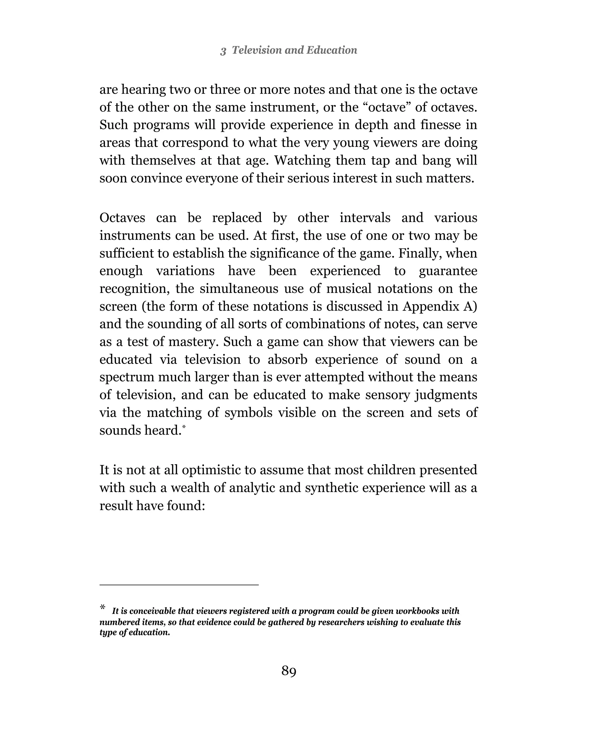 3 Television and Education


are hearing two or three or more notes and that one is the octave
of the other on the same instrument, or the “octave” of octaves.
Such programs will provide experience in depth and finesse in
areas that correspond to what the very young viewers are doing
with themselves at that age. Watching them tap and bang will
soon convince everyone of their serious interest in such matters.

Octaves can be replaced by other intervals and various
instruments can be used. At first, the use of one or two may be
sufficient to establish the significance of the game. Finally, when
enough variations have been experienced to guarantee
recognition, the simultaneous use of musical notations on the
screen (the form of these notations is discussed in Appendix A)
and the sounding of all sorts of combinations of notes, can serve
as a test of mastery. Such a game can show that viewers can be
educated via television to absorb experience of sound on a
spectrum much larger than is ever attempted without the means
of television, and can be educated to make sensory judgments
via the matching of symbols visible on the screen and sets of
sounds heard.*

It is not at all optimistic to assume that most children presented
with such a wealth of analytic and synthetic experience will as a
result have found:




* It is conceivable that viewers registered with a program could be given workbooks with
numbered items, so that evidence could be gathered by researchers wishing to evaluate this
type of education.



                                             89
 