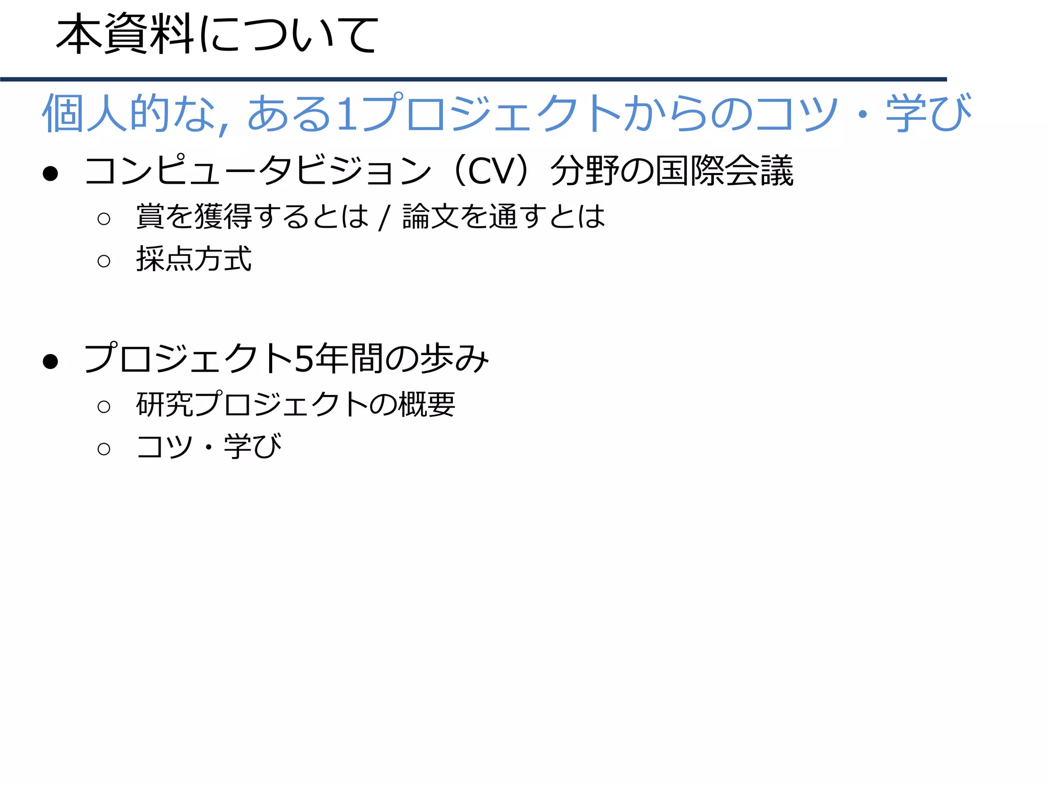 本資料について
● 個⼈的な, ある1プロジェクトからのコツ・学び
● コンピュータビジョン（CV）分野の国際会議
○ 賞を獲得するとは / 論⽂を通すとは
○ 採点⽅式
● プロジェクト5年間の歩み
○ 研究プロジェクトの概要
○ コツ・学び
 