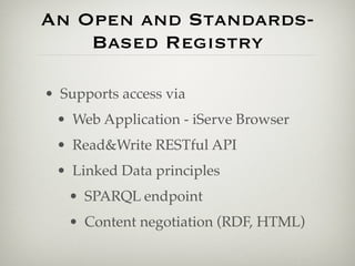 An Open and Standards-
    Based Registry

• Supports access via
 • Web Application - iServe Browser
 • Read&Write RESTful API
 • Linked Data principles
   • SPARQL endpoint
   • Content negotiation (RDF, HTML)
 