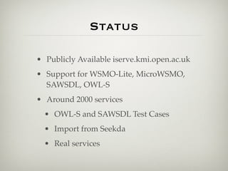 Status

• Publicly Available iserve.kmi.open.ac.uk
• Support for WSMO-Lite, MicroWSMO,
  SAWSDL, OWL-S
• Around 2000 services
  • OWL-S and SAWSDL Test Cases
  • Import from Seekda
  • Real services
 