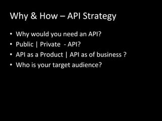 Why	
  &	
  How	
  –	
  API	
  Strategy	
  
•  Why	
  would	
  you	
  need	
  an	
  API?	
  
•  Public	
  |	
  Private	
  	
  -­‐	
  API?	
  
•  API	
  as	
  a	
  Product	
  |	
  API	
  as	
  of	
  business	
  ?	
  
•  Who	
  is	
  your	
  target	
  audience?	
  
 