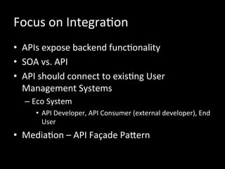 Focus	
  on	
  IntegraRon	
  
•  APIs	
  expose	
  backend	
  funcRonality	
  
•  SOA	
  vs.	
  API	
  
•  API	
  should	
  connect	
  to	
  exisRng	
  User	
  
Management	
  Systems	
  
– Eco	
  System	
  
•  API	
  Developer,	
  API	
  Consumer	
  (external	
  developer),	
  End	
  
User	
  
•  MediaRon	
  –	
  API	
  Façade	
  PaZern	
  
 
