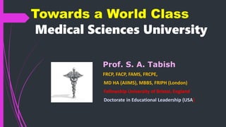 Towards a World Class
Medical Sciences University
Prof. S. A. Tabish
FRCP, FACP, FAMS, FRCPE,
MD HA (AIIMS), MBBS, FRIPH (London)
Fellowship University of Bristol, England
Doctorate in Educational Leadership (USA)
 
