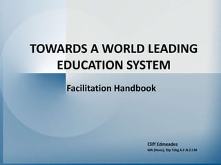 TOWARDS A WORLD LEADING EDUCATION SYSTEM Facilitation Handbook Cliff Edmeades MA (Hons), Dip Tchg A.F.N.Z.I.M 