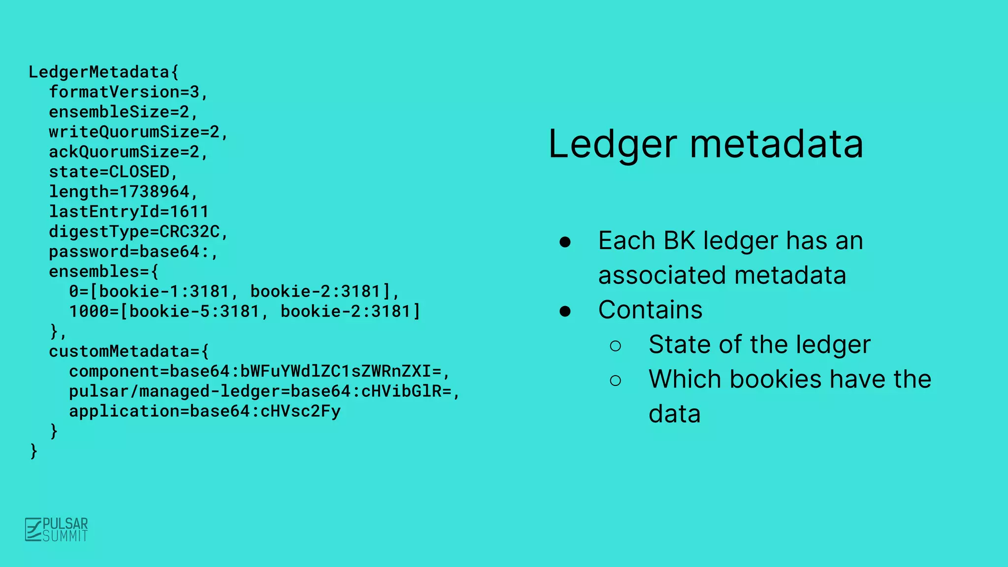 Ledger metadata
● Each BK ledger has an
associated metadata
● Contains
○ State of the ledger
○ Which bookies have the
data
LedgerMetadata{
formatVersion=3,
ensembleSize=2,
writeQuorumSize=2,
ackQuorumSize=2,
state=CLOSED,
length=1738964,
lastEntryId=1611
digestType=CRC32C,
password=base64:,
ensembles={
0=[bookie-1:3181, bookie-2:3181],
1000=[bookie-5:3181, bookie-2:3181]
},
customMetadata={
component=base64:bWFuYWdlZC1sZWRnZXI=,
pulsar/managed-ledger=base64:cHVibGlR=,
application=base64:cHVsc2Fy
}
}
 