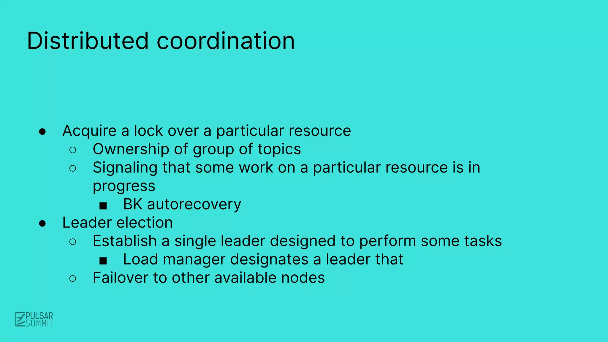 Distributed coordination
● Acquire a lock over a particular resource
○ Ownership of group of topics
○ Signaling that some work on a particular resource is in
progress
■ BK autorecovery
● Leader election
○ Establish a single leader designed to perform some tasks
■ Load manager designates a leader that
○ Failover to other available nodes
 