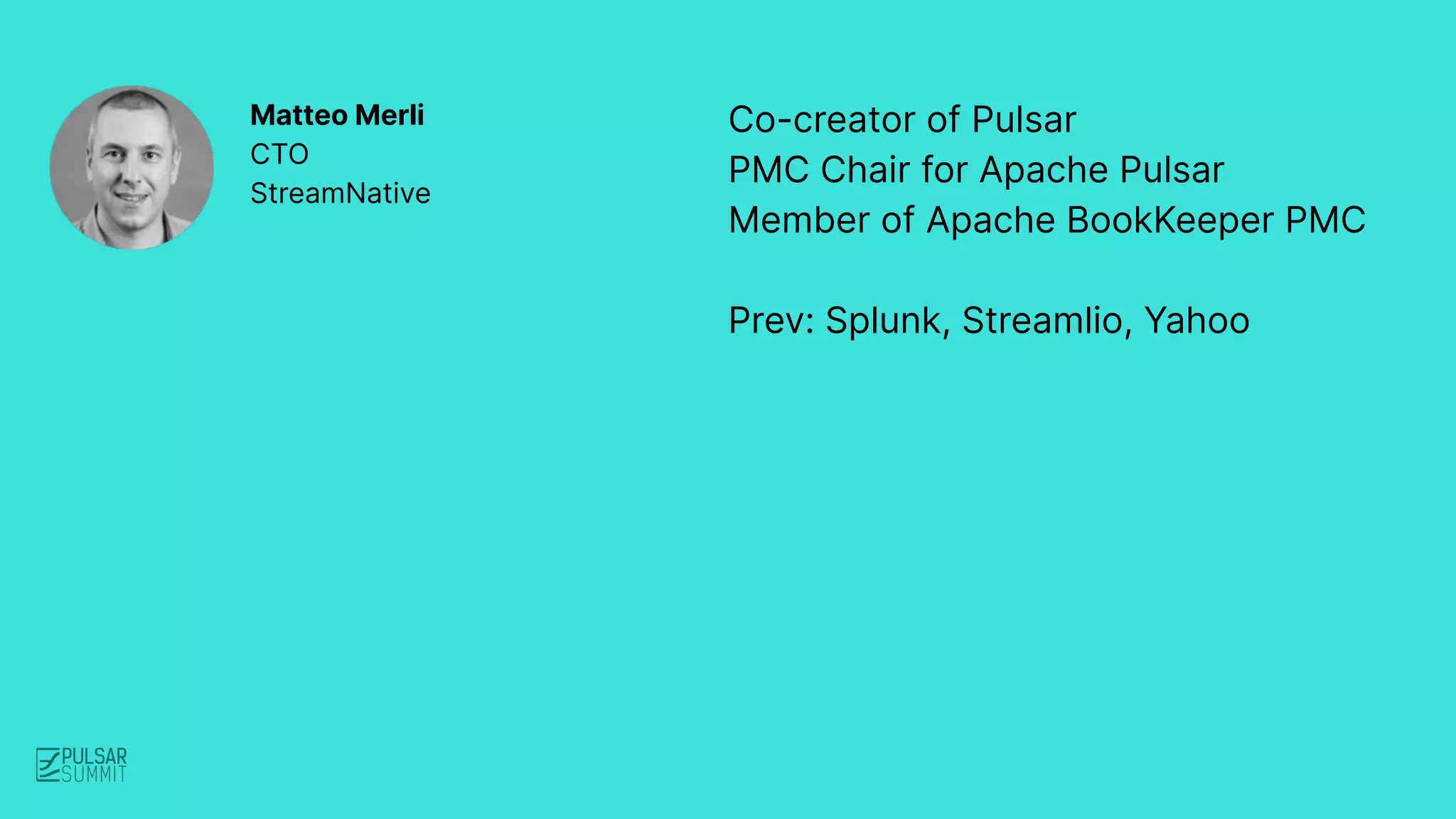 Co-creator of Pulsar
PMC Chair for Apache Pulsar
Member of Apache BookKeeper PMC
Prev: Splunk, Streamlio, Yahoo
Matteo Merli
CTO
StreamNative
 