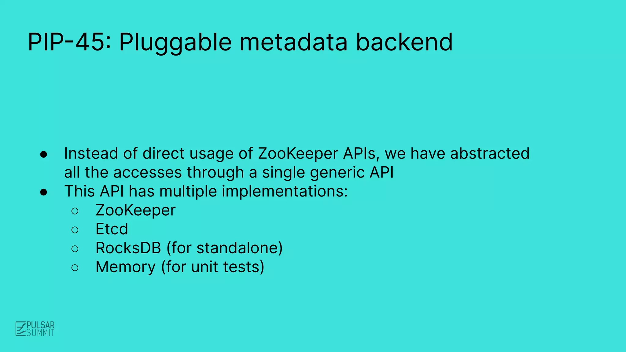 PIP-45: Pluggable metadata backend
● Instead of direct usage of ZooKeeper APIs, we have abstracted
all the accesses through a single generic API
● This API has multiple implementations:
○ ZooKeeper
○ Etcd
○ RocksDB (for standalone)
○ Memory (for unit tests)
 