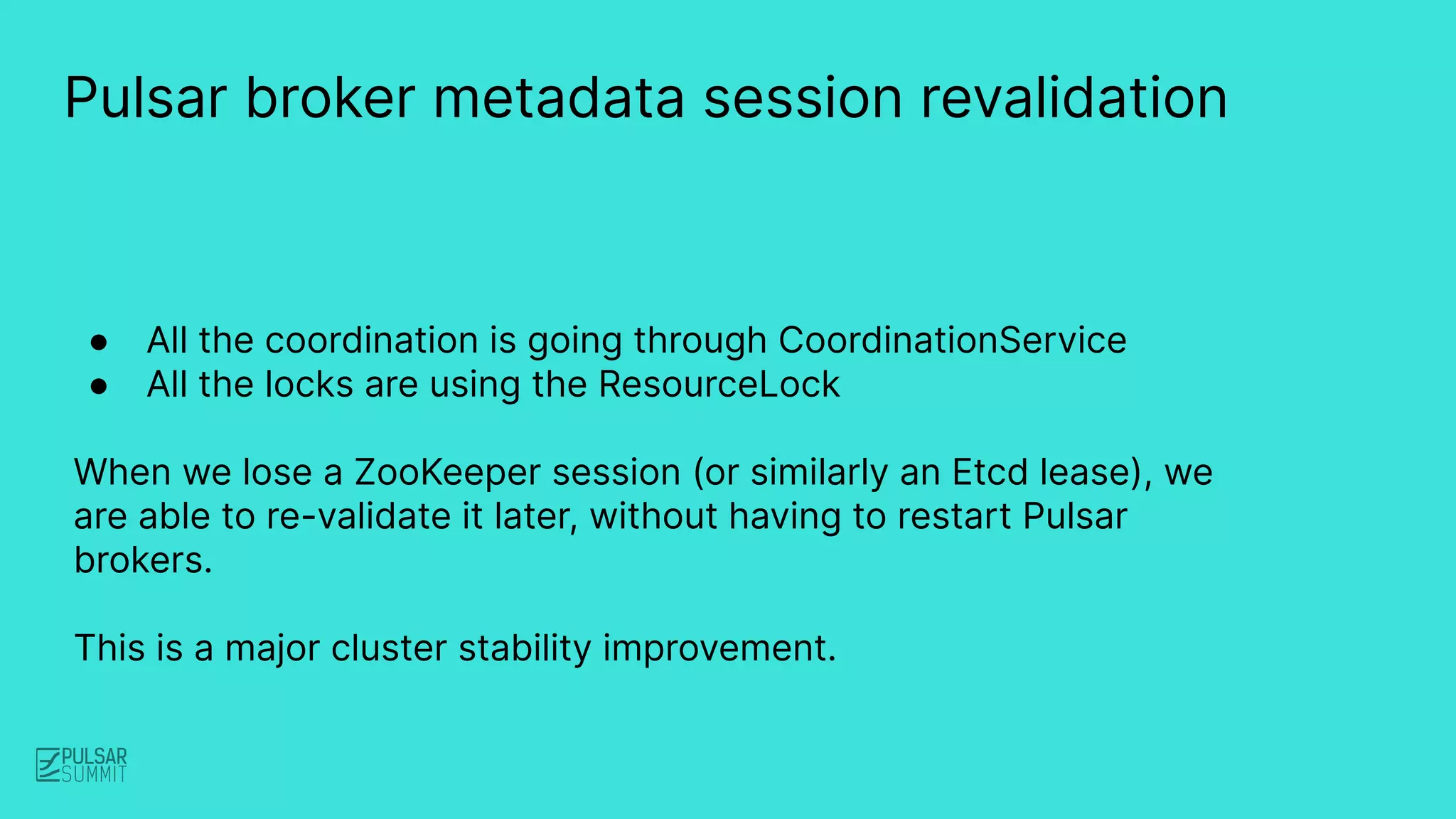 Pulsar broker metadata session revalidation
● All the coordination is going through CoordinationService
● All the locks are using the ResourceLock
When we lose a ZooKeeper session (or similarly an Etcd lease), we
are able to re-validate it later, without having to restart Pulsar
brokers.
This is a major cluster stability improvement.
 