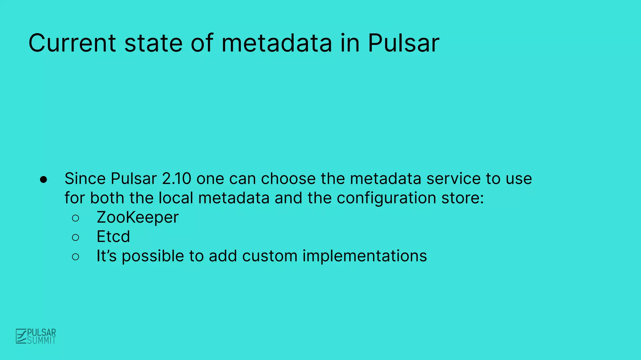● Since Pulsar 2.10 one can choose the metadata service to use
for both the local metadata and the configuration store:
○ ZooKeeper
○ Etcd
○ It’s possible to add custom implementations
Current state of metadata in Pulsar
 