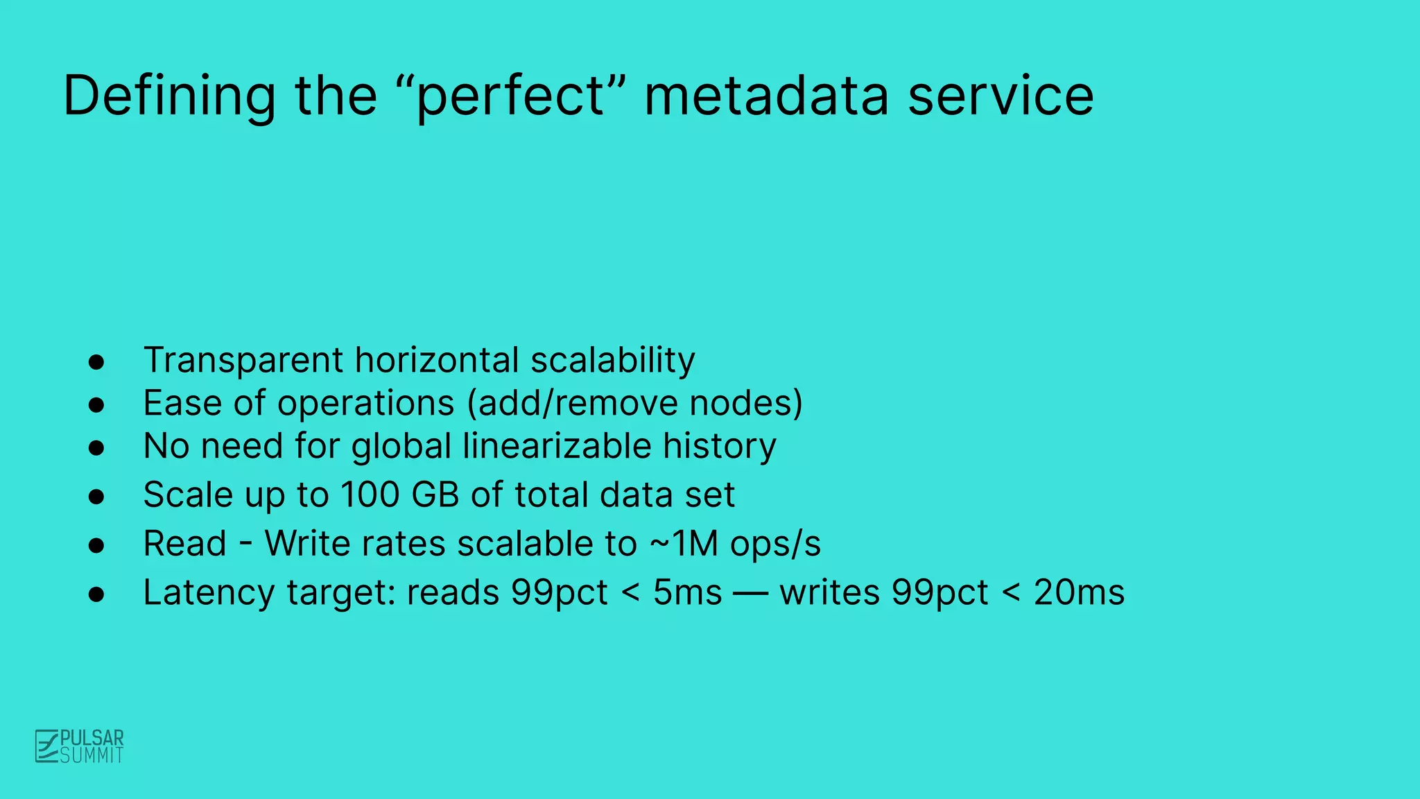 ● Transparent horizontal scalability
● Ease of operations (add/remove nodes)
● No need for global linearizable history
● Scale up to 100 GB of total data set
● Read - Write rates scalable to ~1M ops/s
● Latency target: reads 99pct < 5ms — writes 99pct < 20ms
Defining the “perfect” metadata service
 