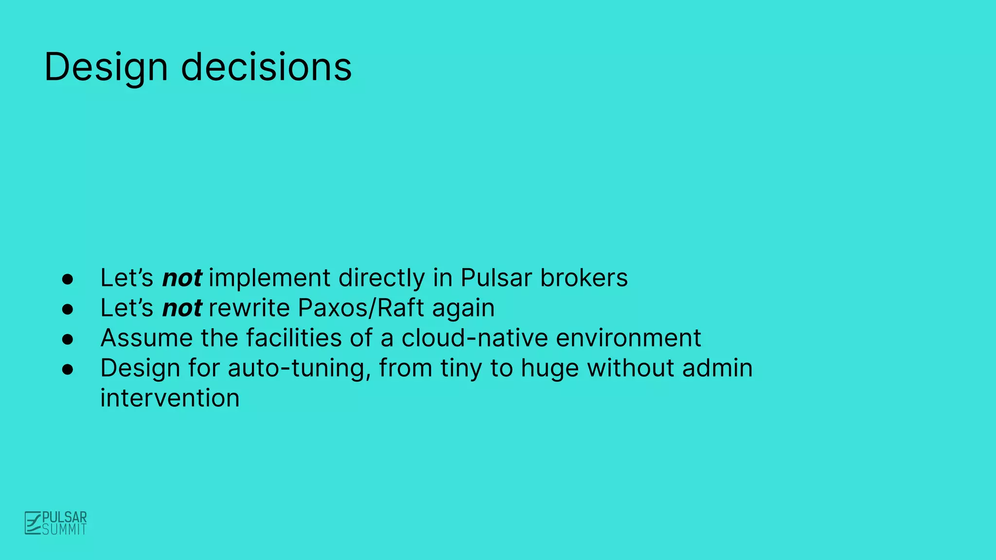 ● Let’s not implement directly in Pulsar brokers
● Let’s not rewrite Paxos/Raft again
● Assume the facilities of a cloud-native environment
● Design for auto-tuning, from tiny to huge without admin
intervention
Design decisions
 
