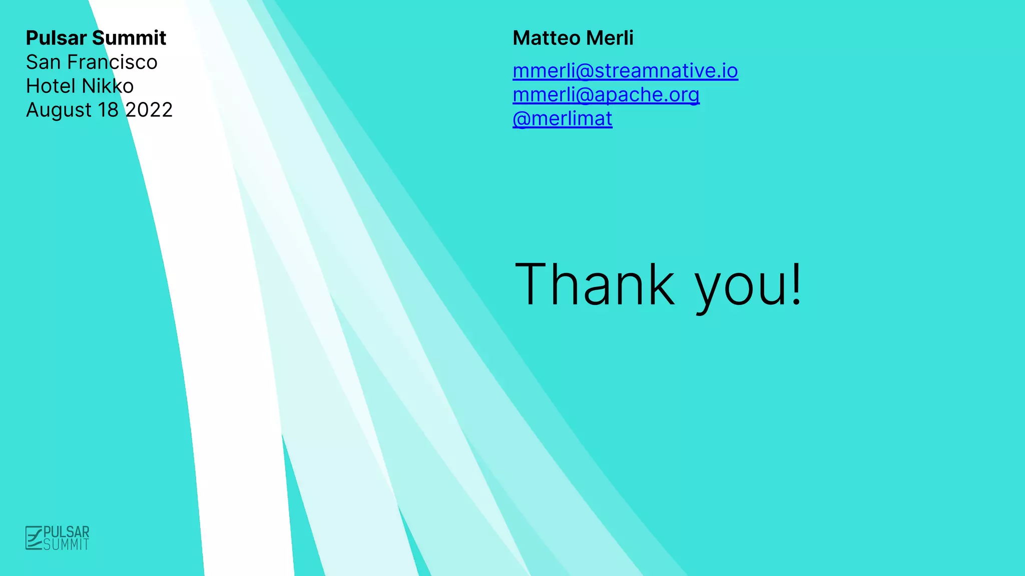 Matteo Merli
Thank you!
mmerli@streamnative.io
mmerli@apache.org
@merlimat
Pulsar Summit
San Francisco
Hotel Nikko
August 18 2022
 