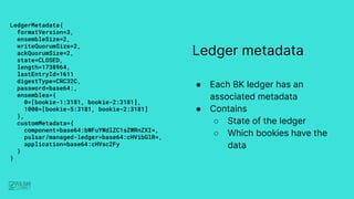 Ledger metadata
● Each BK ledger has an
associated metadata
● Contains
○ State of the ledger
○ Which bookies have the
data...