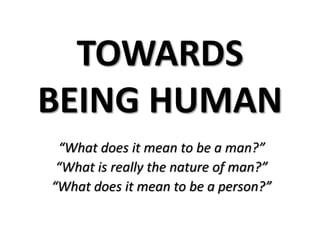 TOWARDS
BEING HUMAN
“What does it mean to be a man?”
“What is really the nature of man?”
“What does it mean to be a person?”
 
