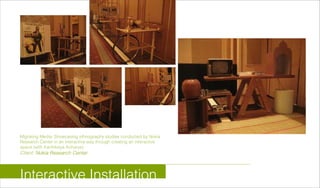 Migrating Media: Showcasing ethnography studies conducted by Nokia
Research Center in an interactive way through creating an interactive
space (with Karthikeya Acharya)
Client: Nokia Research Center
Interactive Installation
 