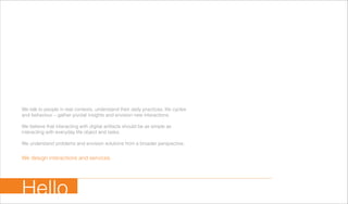 We talk to people in real contexts, understand their daily practices, life cycles
and behaviour – gather pivotal insights and envision new interactions.
We believe that interacting with digital artifacts should be as simple as
interacting with everyday life object and tasks.
We understand problems and envision solutions from a broader perspective.
We design interactions and services.
Hello
 