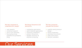user research
contextual research
one on one interviews
focus group study
qualitative & quantitative
study
+
+
+
+
+
+
+
+
+
mobile/pda applications
web & desktop applications
interactive installations
product interactions
tangible interaction &
physical computing
We help companies to
understand the “people”
We design interactions and
services for
We help companies
evaluate their product
usability testing protocol
design
testing moderation
participant recruitment
video transcription
heuristic evaluation
+
+
+
+
+
Our Services
 