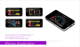 iPhone Application
An iphone application to view live NASCAR racing, drivers
and theri interview, schedules, wallpaper downloads,
social networking among fans and more
Client: NASCAR, Desolve Strategic Design
 