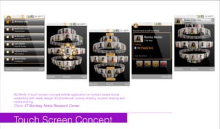 Touch Screen Concept
My World: A touch screen concept mobile application on contact based social
networking with newly design 3D phonebook, activity sharing, location sharing and
media sharing
Client: IIT Bombay, Nokia Research Center
 