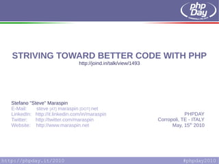 STRIVING TOWARD BETTER CODE WITH PHP
                                   http://joind.in/talk/view/1493




    Stefano "Steve" Maraspin
    E-Mail:    steve [AT] maraspin [DOT] net
    LinkedIn: http://it.linkedin.com/in/maraspin                                PHPDAY
    Twitter:   http://twitter.com/maraspin                          Corropoli, TE - ITALY
    Website: http://www.maraspin.net                                      May, 15th 2010




[S. Maraspin] STRIVING TOWARD BETTER CODE WITH PHP
 