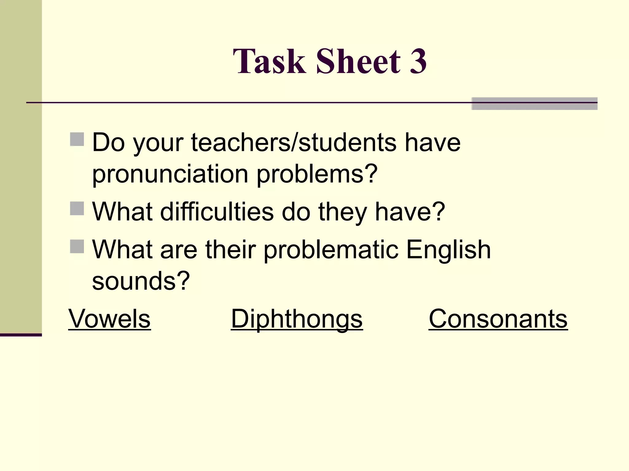 Task Sheet 3
 Do your teachers/students have

pronunciation problems?
 What difficulties do they have?
 What are their problematic English
sounds?
Vowels
Diphthongs
Consonants

 