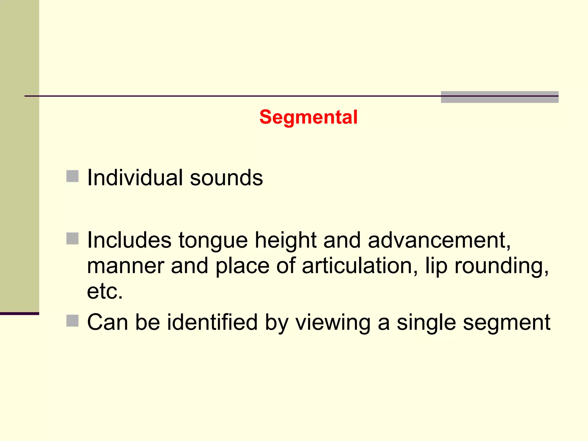Segmental

 Individual sounds
 Includes tongue height and advancement,

manner and place of articulation, lip rounding,
etc.
 Can be identified by viewing a single segment

 