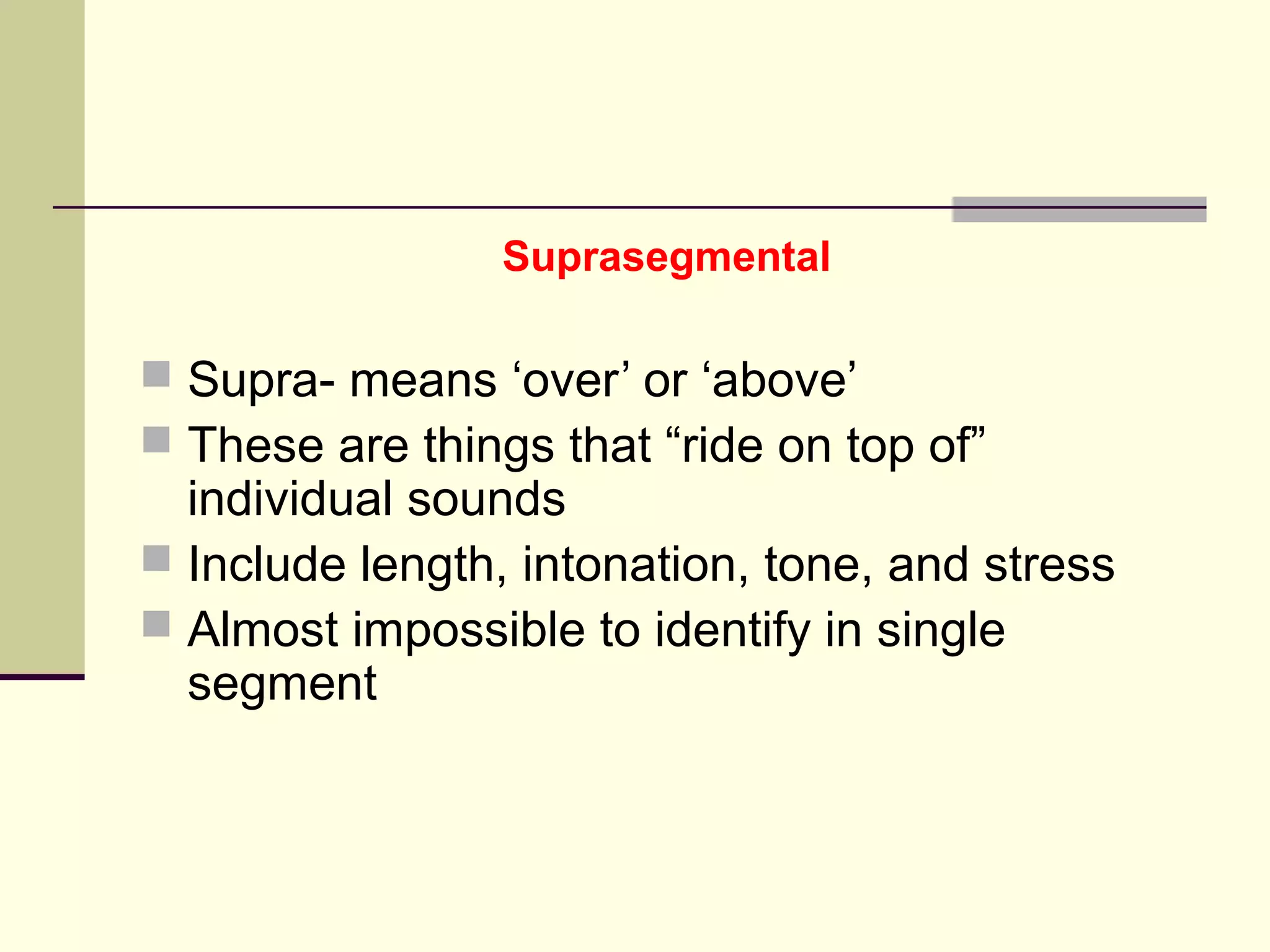 Suprasegmental

 Supra- means ‘over’ or ‘above’
 These are things that “ride on top of”

individual sounds
 Include length, intonation, tone, and stress
 Almost impossible to identify in single
segment

 