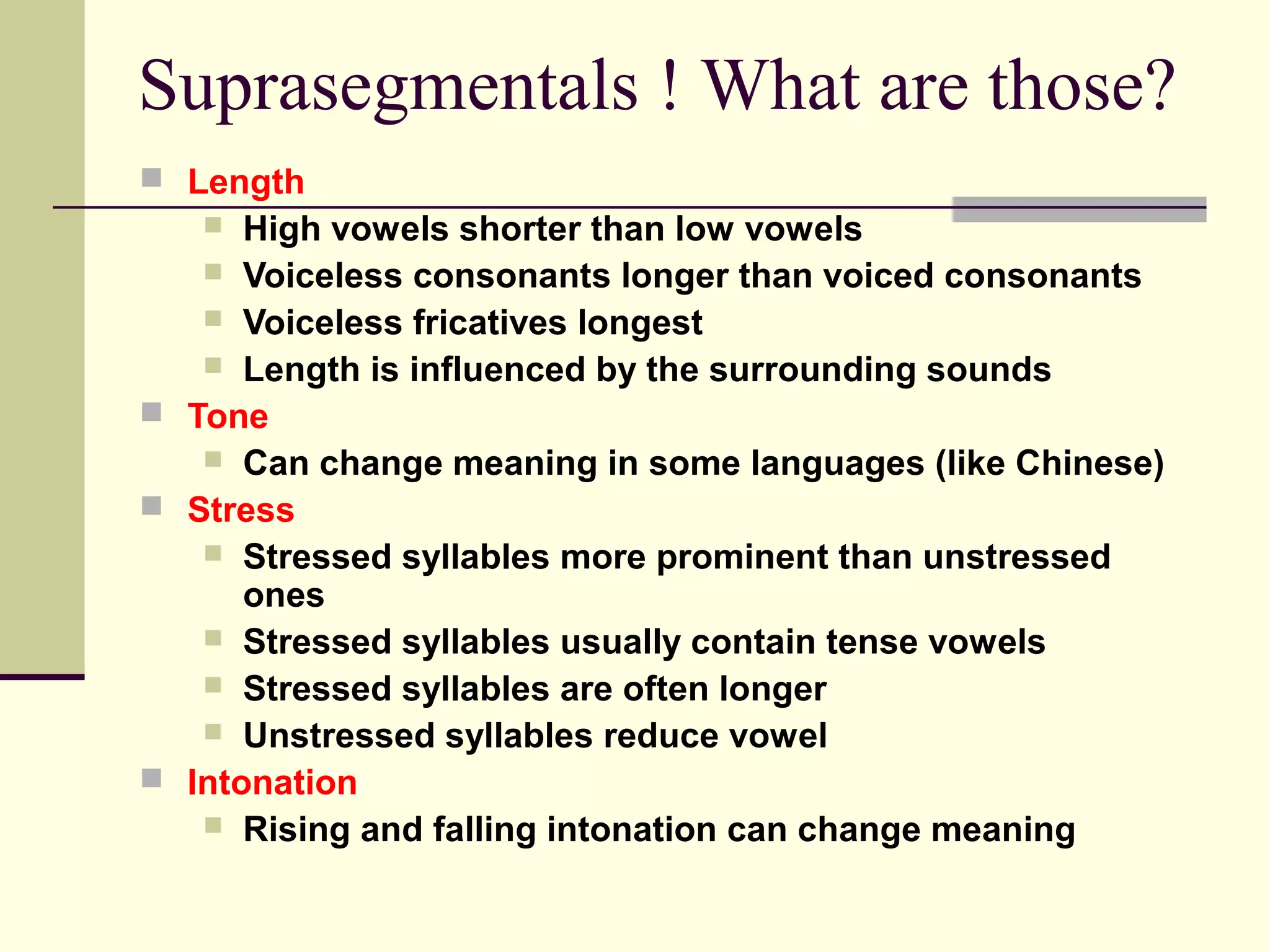 Suprasegmentals ! What are those?
 Length

High vowels shorter than low vowels
 Voiceless consonants longer than voiced consonants
 Voiceless fricatives longest
 Length is influenced by the surrounding sounds
 Tone
 Can change meaning in some languages (like Chinese)
 Stress
 Stressed syllables more prominent than unstressed
ones
 Stressed syllables usually contain tense vowels
 Stressed syllables are often longer
 Unstressed syllables reduce vowel
 Intonation
 Rising and falling intonation can change meaning


 