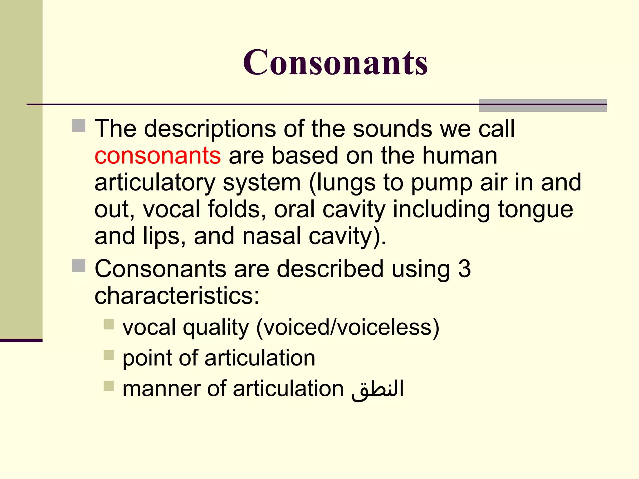 Consonants
 The descriptions of the sounds we call

consonants are based on the human
articulatory system (lungs to pump air in and
out, vocal folds, oral cavity including tongue
and lips, and nasal cavity).
 Consonants are described using 3
characteristics:
vocal quality (voiced/voiceless)
 point of articulation
 manner of articulation ‫النطق‬


 