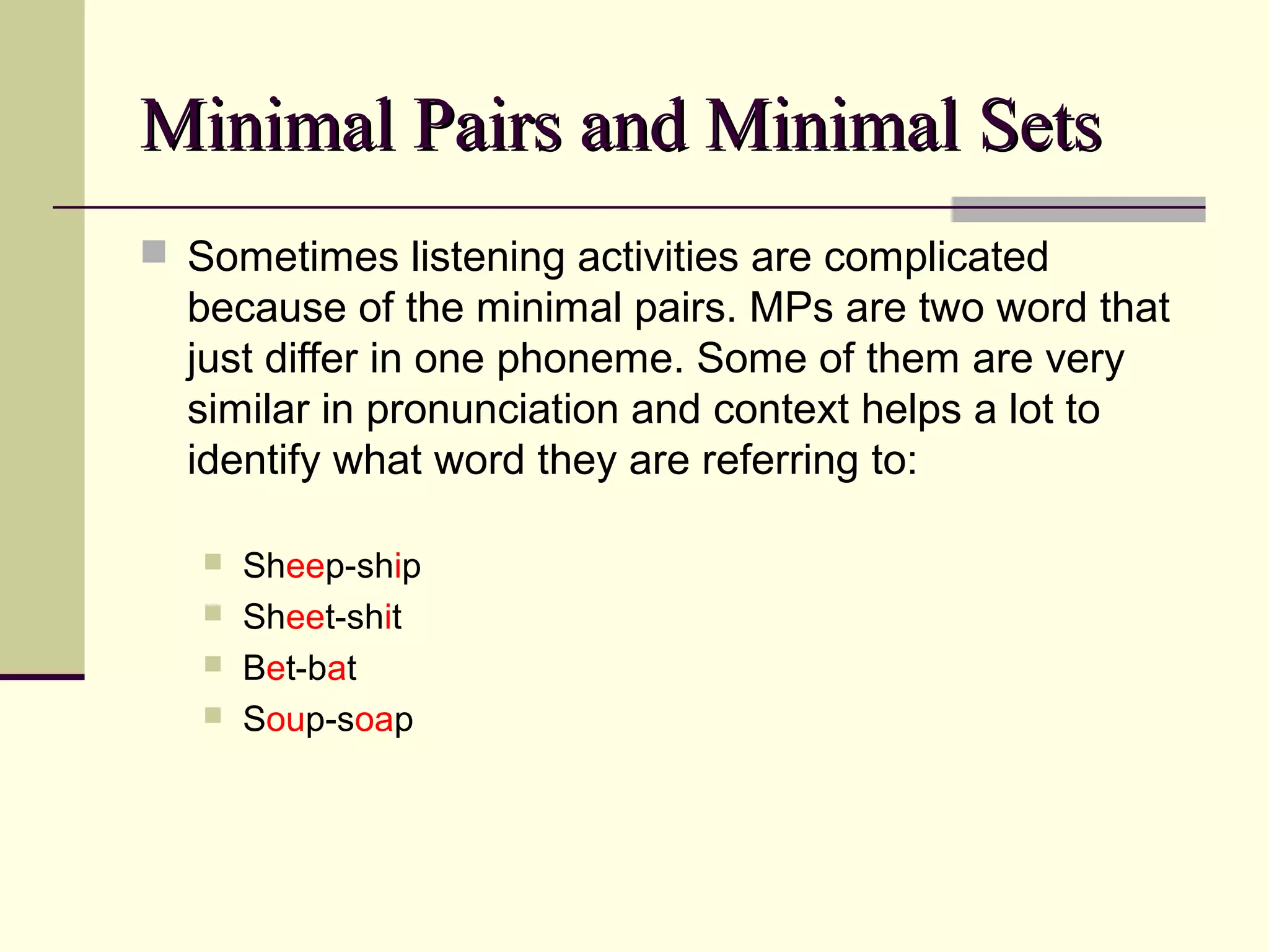 Minimal Pairs and Minimal Sets
 Sometimes listening activities are complicated

because of the minimal pairs. MPs are two word that
just differ in one phoneme. Some of them are very
similar in pronunciation and context helps a lot to
identify what word they are referring to:





Sheep-ship
Sheet-shit
Bet-bat
Soup-soap

 