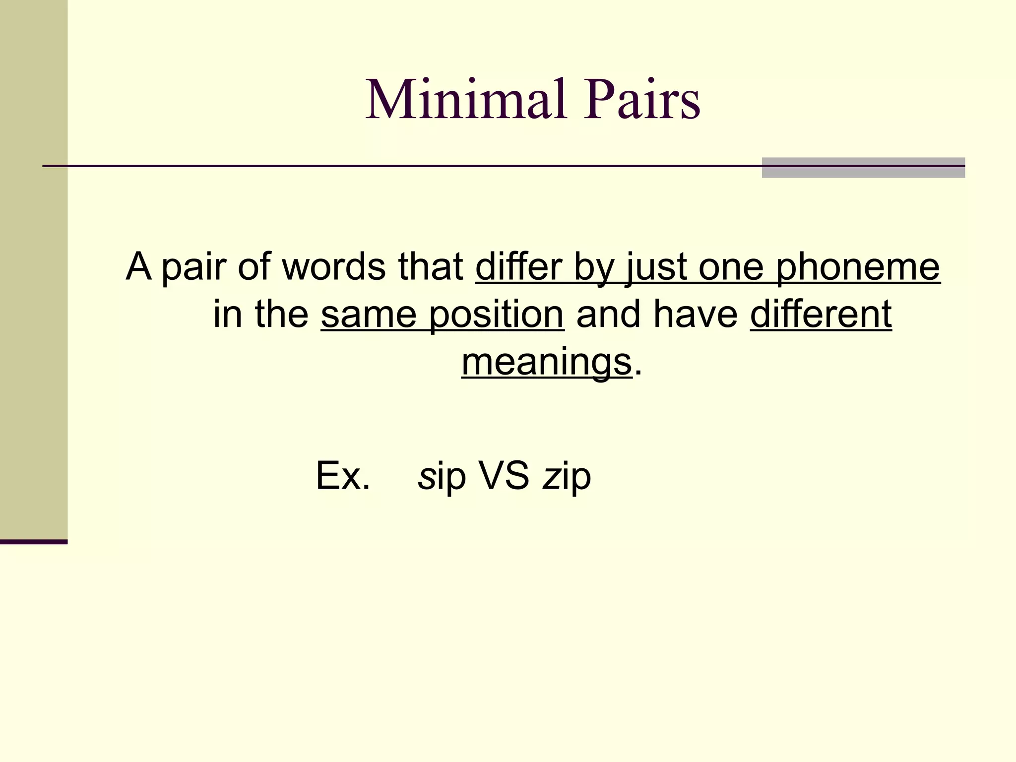 Minimal Pairs
A pair of words that differ by just one phoneme
in the same position and have different
meanings.
Ex.

sip VS zip

 