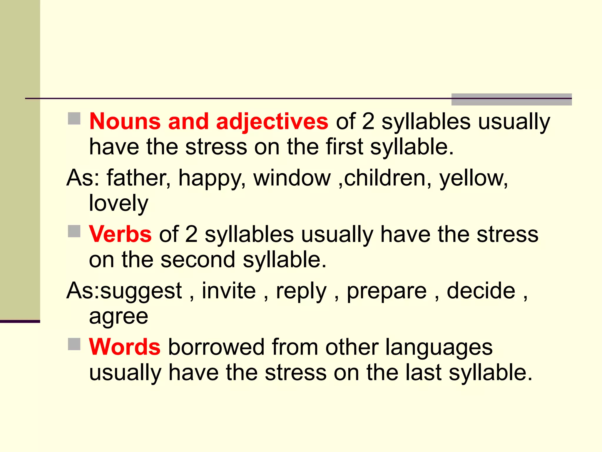  Nouns and adjectives of 2 syllables usually

have the stress on the first syllable.
As: father, happy, window ,children, yellow,
lovely
 Verbs of 2 syllables usually have the stress
on the second syllable.
As:suggest , invite , reply , prepare , decide ,
agree
 Words borrowed from other languages
usually have the stress on the last syllable.

 