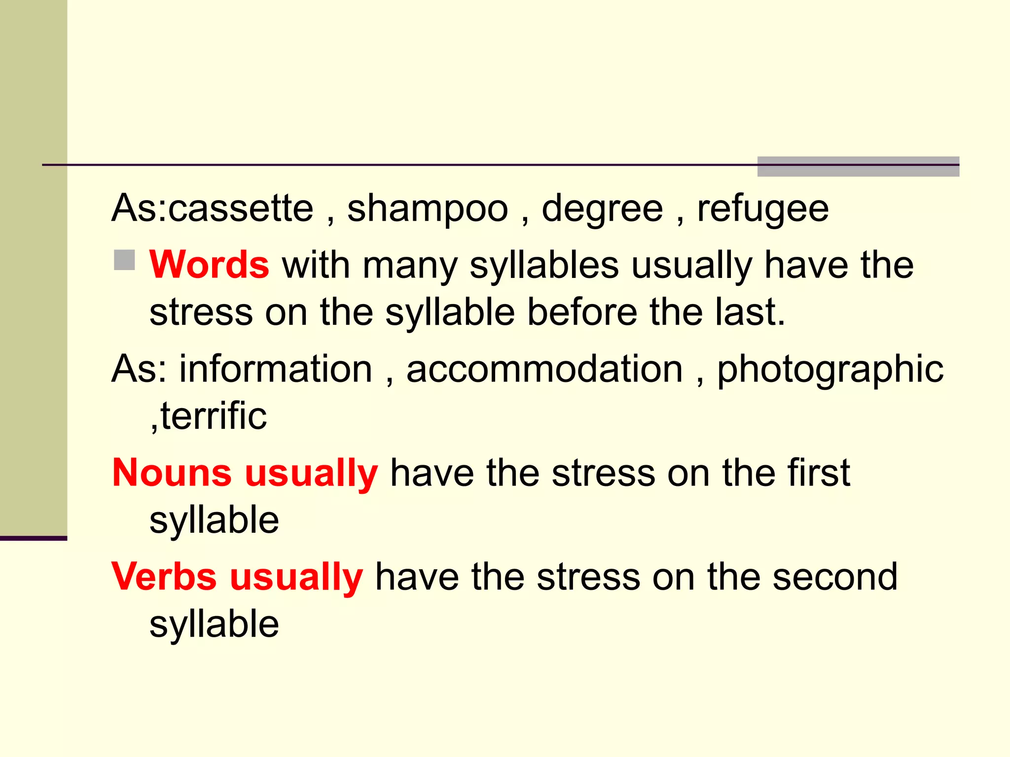 As:cassette , shampoo , degree , refugee
 Words with many syllables usually have the
stress on the syllable before the last.
As: information , accommodation , photographic
,terrific
Nouns usually have the stress on the first
syllable
Verbs usually have the stress on the second
syllable

 