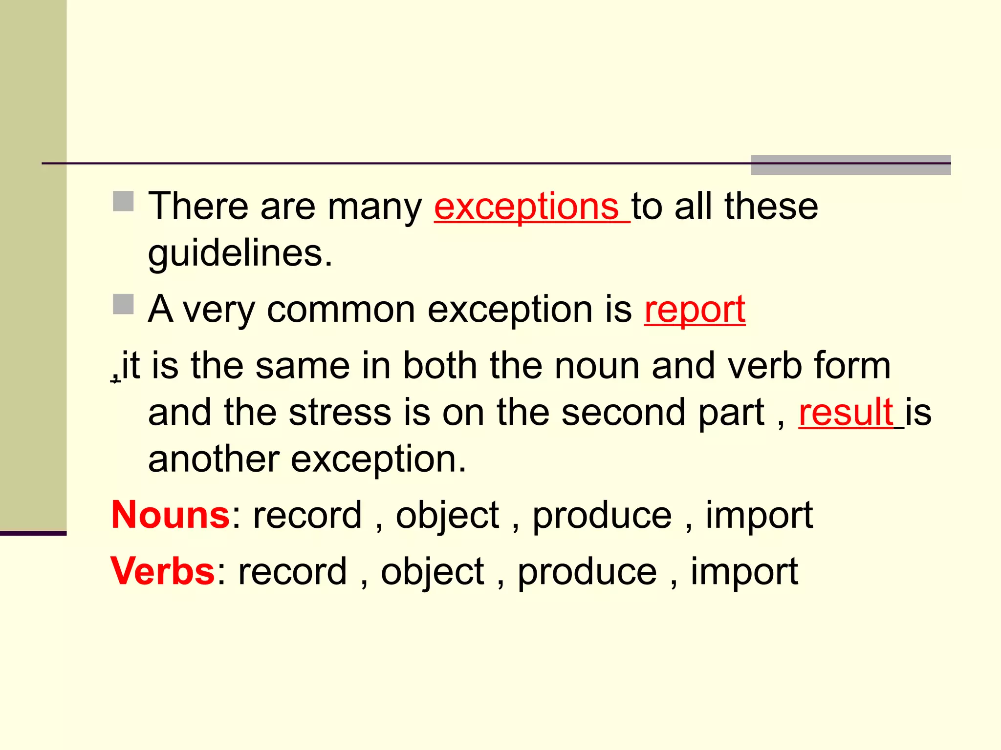  There are many exceptions to all these

guidelines.
 A very common exception is report
,it is the same in both the noun and verb form
and the stress is on the second part , result is
another exception.
Nouns: record , object , produce , import
Verbs: record , object , produce , import

 