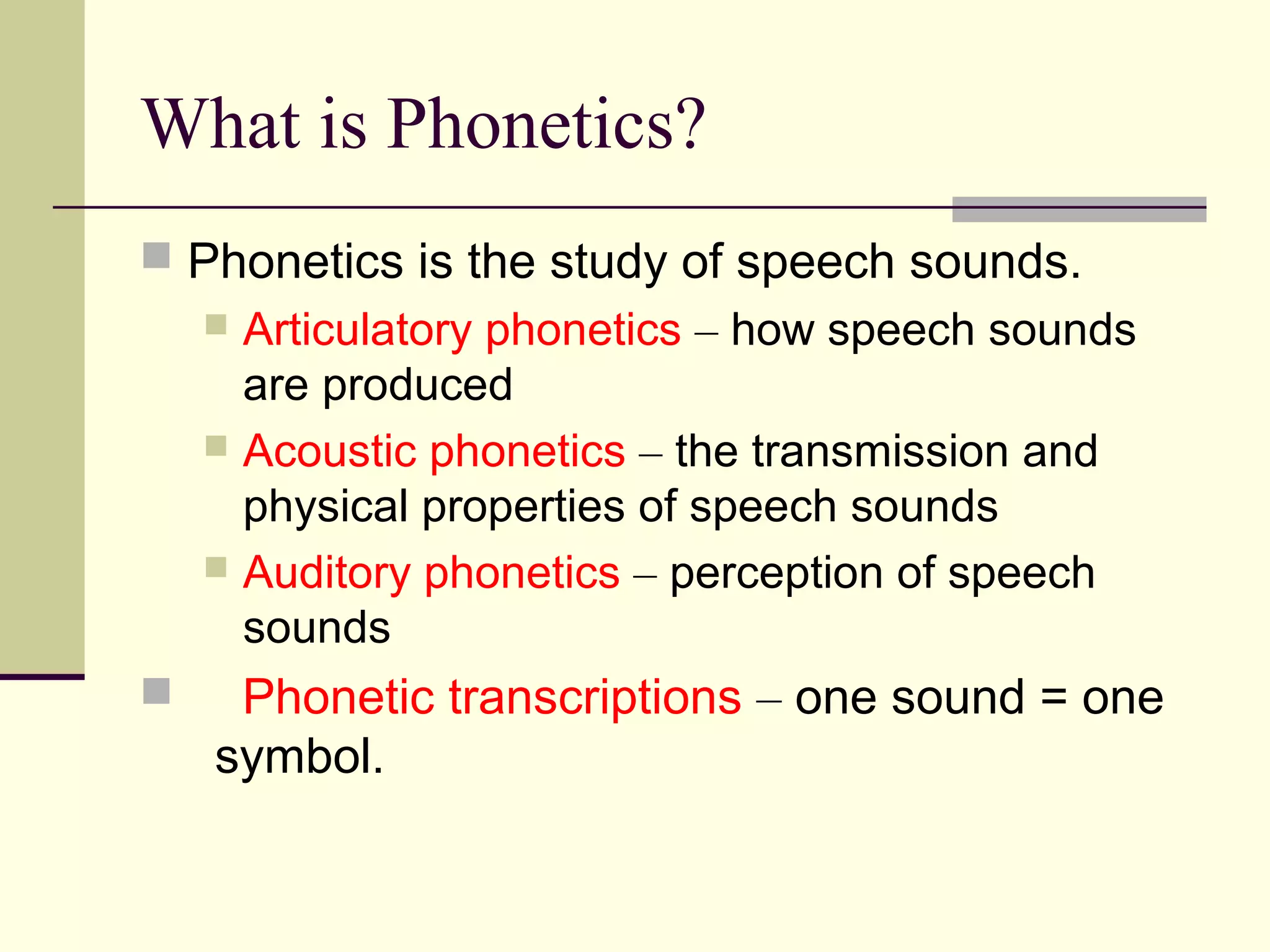 What is Phonetics?
 Phonetics is the study of speech sounds.

Articulatory phonetics – how speech sounds
are produced
 Acoustic phonetics – the transmission and
physical properties of speech sounds
 Auditory phonetics – perception of speech
sounds




Phonetic transcriptions – one sound = one
symbol.

 