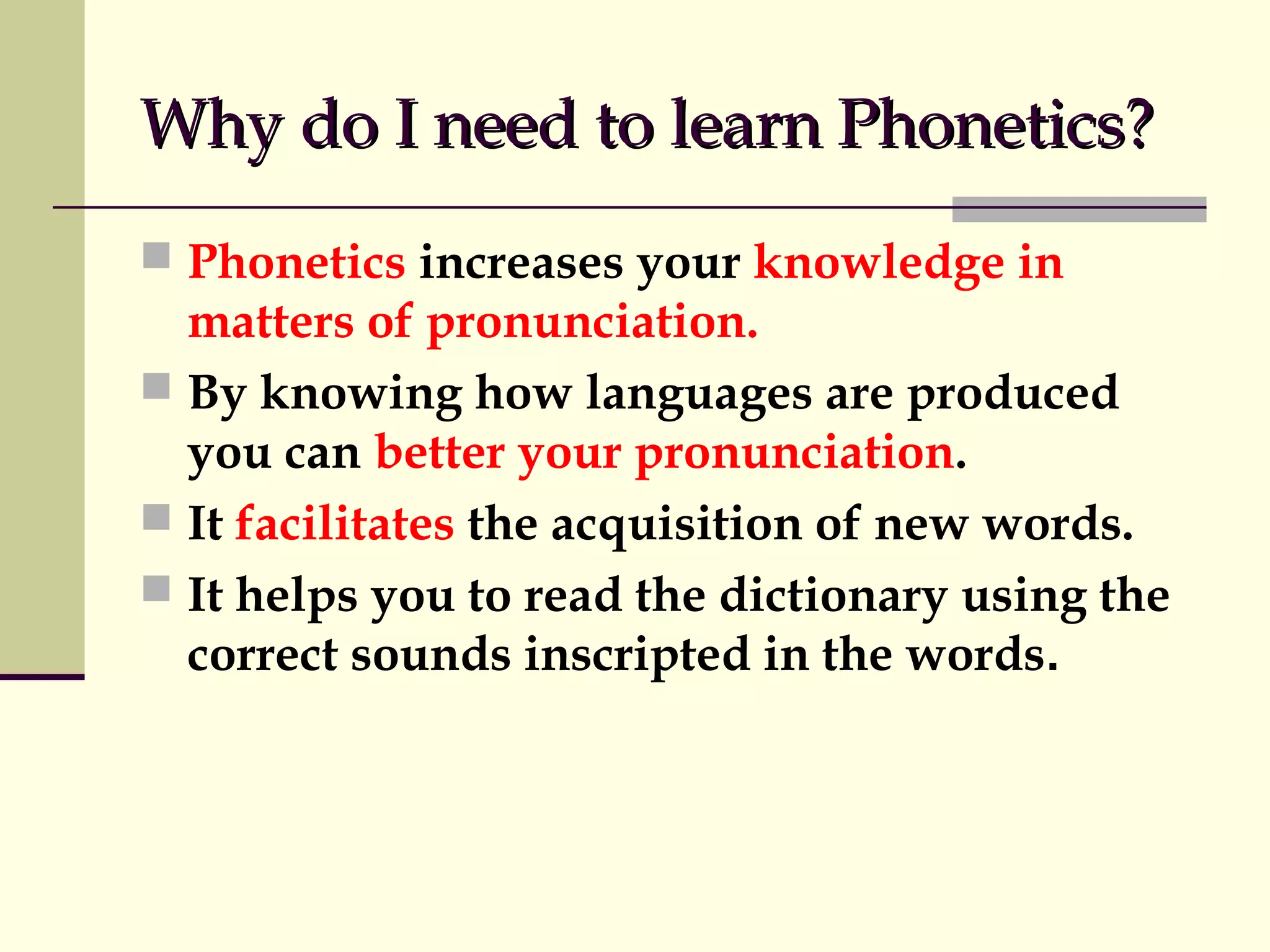 Why do I need to learn Phonetics?
 Phonetics increases your knowledge in

matters of pronunciation.
 By knowing how languages are produced
you can better your pronunciation.
 It facilitates the acquisition of new words.
 It helps you to read the dictionary using the
correct sounds inscripted in the words.

 