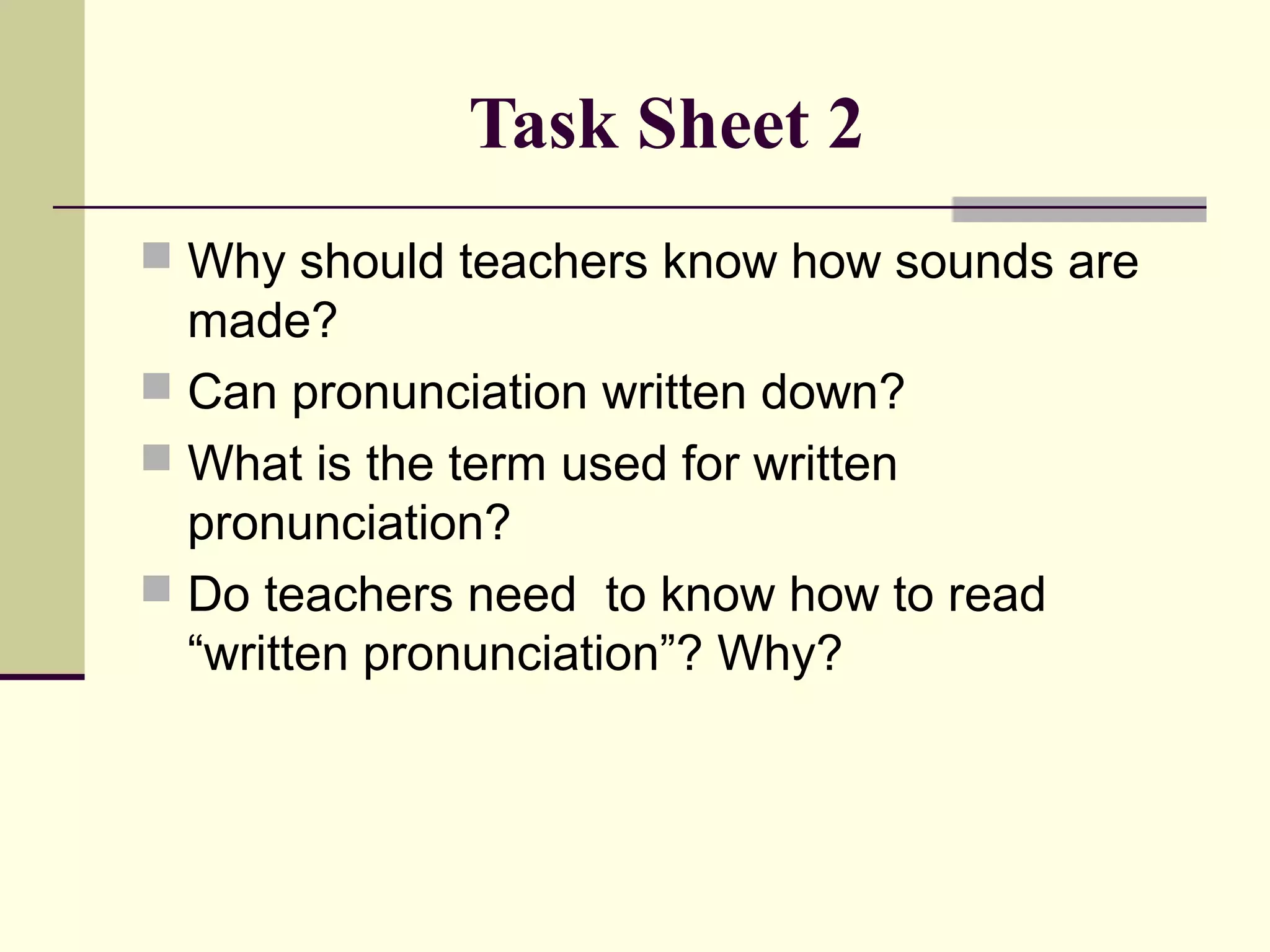 Task Sheet 2
 Why should teachers know how sounds are

made?
 Can pronunciation written down?
 What is the term used for written
pronunciation?
 Do teachers need to know how to read
“written pronunciation”? Why?

 