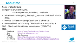 3
IDC Frontier Inc. All rights reserved.
About me
Name : Takashi Kanai
Company : IDC Frontier, Inc.
IaaS Group Leader, SRE Dept, Cloud Unit.
- Infrastructure Designing, Deploying, etc… of IaaS Service from
2008.
- Provide IaaS service using CloudStack 2.x from 2011
- Renewed IaaS service using CloudPlatform 4.x from 2014
MVP : Cloud and Data Center Management (2017/03-)
SNS :
• Facebook https://www.facebook.com/anikundesu
• Blog http://www.takanyan.net/
• Twitter @anikundesu
• LinkedIn https://jp.linkedin.com/in/takashikanai/ja
• SlideShare ttps://www.slideshare.net/anikundesu/presentations
 