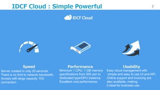 7
IDC Frontier Inc. All rights reserved.
IDCF Cloud : Simple Powerful
Server created in only 20 seconds.
There is no limit to network bandwidth.
Access with large capacity 10G
connection.
Minimum 1 CPU, 1 GB memory
specifications from 500 yen to
Dedicated type/GPU instance.
Excellent cost performance.
Easy cloud management with
simple and easy to use UI and API.
Online support and invoicing are
also available, making
it ideal for business use.
 