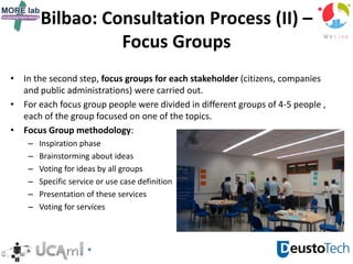 Bilbao: Consultation Process (II) –
Focus Groups
• In the second step, focus groups for each stakeholder (citizens, companies
and public administrations) were carried out.
• For each focus group people were divided in different groups of 4-5 people ,
each of the group focused on one of the topics.
• Focus Group methodology:
– Inspiration phase
– Brainstorming about ideas
– Voting for ideas by all groups
– Specific service or use case definition
– Presentation of these services
– Voting for services
 