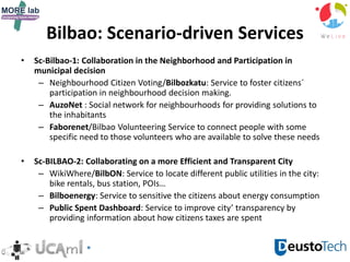Bilbao: Scenario-driven Services
• Sc-Bilbao-1: Collaboration in the Neighborhood and Participation in
municipal decision
– Neighbourhood Citizen Voting/Bilbozkatu: Service to foster citizens´
participation in neighbourhood decision making.
– AuzoNet : Social network for neighbourhoods for providing solutions to
the inhabitants
– Faborenet/Bilbao Volunteering Service to connect people with some
specific need to those volunteers who are available to solve these needs
• Sc-BILBAO-2: Collaborating on a more Efficient and Transparent City
– WikiWhere/BilbON: Service to locate different public utilities in the city:
bike rentals, bus station, POIs…
– Bilboenergy: Service to sensitive the citizens about energy consumption
– Public Spent Dashboard: Service to improve city’ transparency by
providing information about how citizens taxes are spent
 